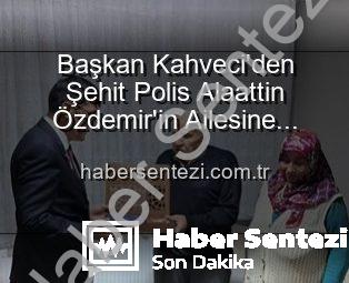 Başkan Kahveci’den Şehit Polis Alaattin Özdemir’in Ailesine Anlamlı Ziyaret: Vatan Borcu Unutulmadı