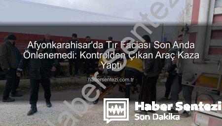 Afyonkarahisar’da Tır Faciası Son Anda Önlenemedi: Kontrolden Çıkan Araç Kaza Yaptı