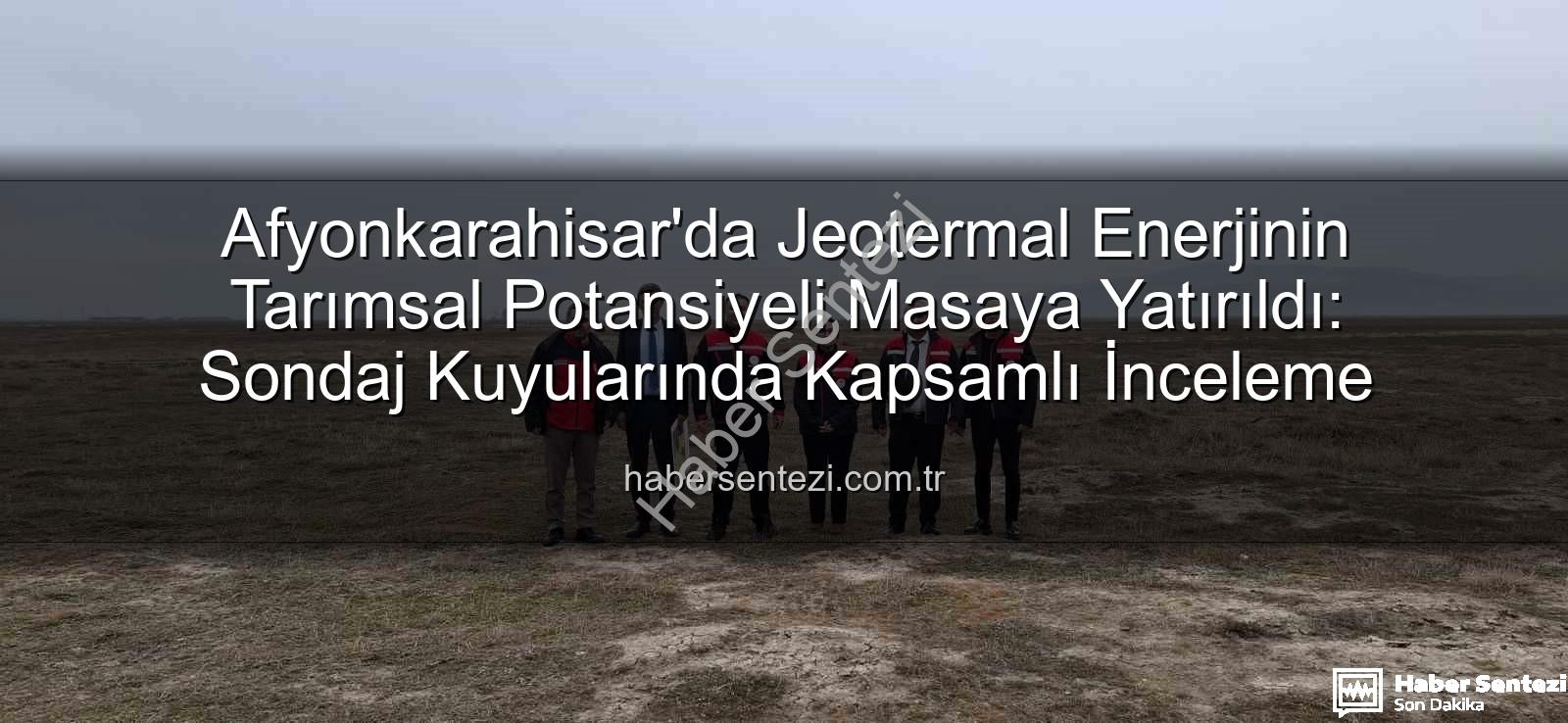 Afyonkarahisar'da Jeotermal Enerjinin Tarımsal Potansiyeli Masaya Yatırıldı: Sondaj Kuyularında Kapsamlı İnceleme