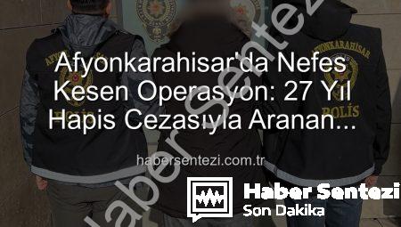Afyonkarahisar’da Nefes Kesen Operasyon: 27 Yıl Hapis Cezasıyla Aranan Şahıs Yakalandı!