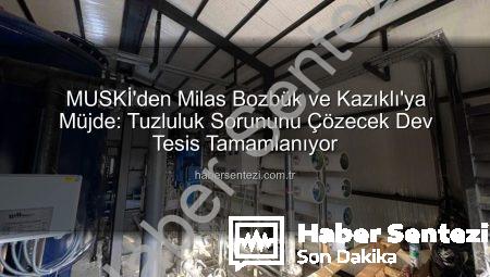 MUSKİ’den Milas Bozbük ve Kazıklı’ya Müjde: Tuzluluk Sorununu Çözecek Dev Tesis Tamamlanıyor