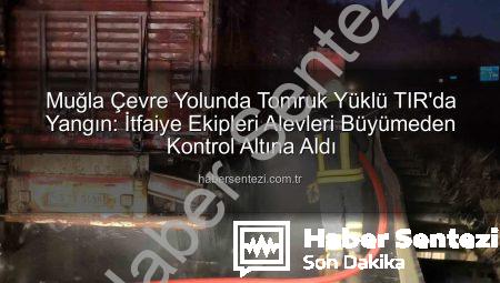 Muğla Çevre Yolunda Tomruk Yüklü TIR’da Yangın: İtfaiye Ekipleri Alevleri Büyümeden Kontrol Altına Aldı