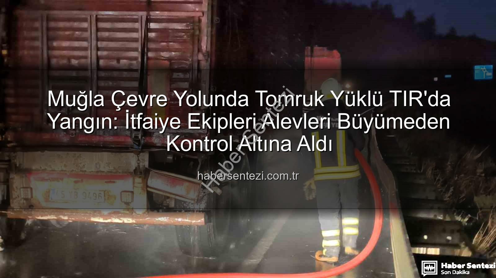 tomruk yüklü TIR yangını - Muğla Çevre Yolunda Tomruk Yüklü TIR'da Yangın: İtfaiye Ekipleri Alevleri Büyümeden Kontrol Altına Aldı