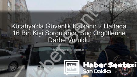 Kütahya’da Güvenlik Kalkanı: 2 Haftada 16 Bin Kişi Sorgulandı, Suç Örgütlerine Darbe Vuruldu