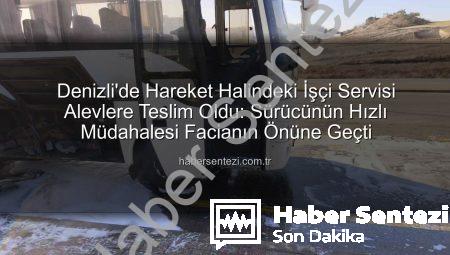 Denizli’de Hareket Halindeki İşçi Servisi Alevlere Teslim Oldu: Sürücünün Hızlı Müdahalesi Facianın Önüne Geçti